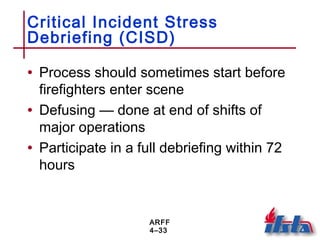ARFF
4–33
Critical Incident Stress
Debriefing (CISD)
• Process should sometimes start before
firefighters enter scene
• Defusing — done at end of shifts of
major operations
• Participate in a full debriefing within 72
hours
 