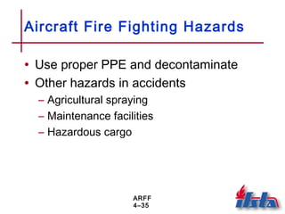 ARFF
4–35
Aircraft Fire Fighting Hazards
• Use proper PPE and decontaminate
• Other hazards in accidents
– Agricultural spraying
– Maintenance facilities
– Hazardous cargo
 