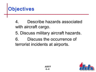 ARFF
4–4
Objectives
4. Describe hazards associated
with aircraft cargo.
5. Discuss military aircraft hazards.
6. Discuss the occurrence of
terrorist incidents at airports.
 