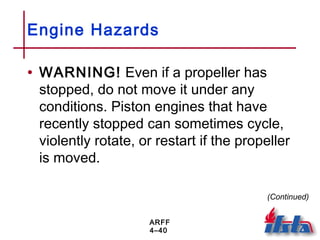 ARFF
4–40
Engine Hazards
• WARNING! Even if a propeller has
stopped, do not move it under any
conditions. Piston engines that have
recently stopped can sometimes cycle,
violently rotate, or restart if the propeller
is moved.
(Continued)
 