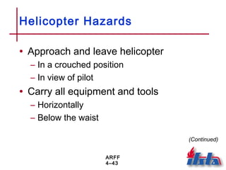 ARFF
4–43
Helicopter Hazards
• Approach and leave helicopter
– In a crouched position
– In view of pilot
• Carry all equipment and tools
– Horizontally
– Below the waist
(Continued)
 