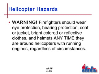 ARFF
4–45
Helicopter Hazards
• WARNING! Firefighters should wear
eye protection, hearing protection, coat
or jacket, bright colored or reflective
clothes, and helmets ANY TIME they
are around helicopters with running
engines, regardless of circumstances.
 