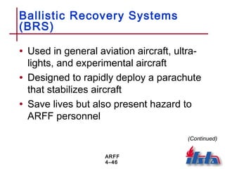 ARFF
4–46
Ballistic Recovery Systems
(BRS)
• Used in general aviation aircraft, ultra-
lights, and experimental aircraft
• Designed to rapidly deploy a parachute
that stabilizes aircraft
• Save lives but also present hazard to
ARFF personnel
(Continued)
 