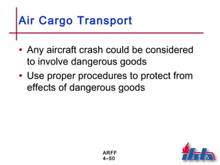 ARFF
4–50
Air Cargo Transport
• Any aircraft crash could be considered
to involve dangerous goods
• Use proper procedures to protect from
effects of dangerous goods
 