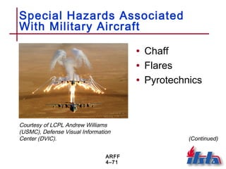 ARFF
4–71
Special Hazards Associated
With Military Aircraft
• Chaff
• Flares
• Pyrotechnics
Courtesy of LCPL Andrew Williams
(USMC), Defense Visual Information
Center (DVIC). (Continued)
 