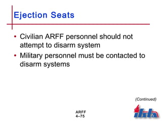 ARFF
4–75
Ejection Seats
• Civilian ARFF personnel should not
attempt to disarm system
• Military personnel must be contacted to
disarm systems
(Continued)
 