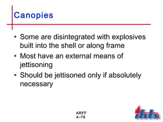 ARFF
4–79
Canopies
• Some are disintegrated with explosives
built into the shell or along frame
• Most have an external means of
jettisoning
• Should be jettisoned only if absolutely
necessary
 