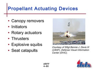 ARFF
4–80
Propellant Actuating Devices
• Canopy removers
• Initiators
• Rotary actuators
• Thrusters
• Explosive squibs
• Seat catapults
Courtesy of SSgt Bennie J. Davis III
(USAF), Defense Visual Information
Center (DVIC).
 