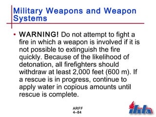 ARFF
4–84
Military Weapons and Weapon
Systems
• WARNING! Do not attempt to fight a
fire in which a weapon is involved if it is
not possible to extinguish the fire
quickly. Because of the likelihood of
detonation, all firefighters should
withdraw at least 2,000 feet (600 m). If
a rescue is in progress, continue to
apply water in copious amounts until
rescue is complete.
 