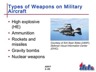 ARFF
4–85
Types of Weapons on Military
Aircraft
• High explosive
(HE)
• Ammunition
• Rockets and
missiles
• Gravity bombs
• Nuclear weapons
Courtesy of SrA Sean Sides (USAF),
Defense Visual Information Center
(DVIC).
 
