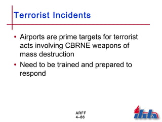 ARFF
4–86
Terrorist Incidents
• Airports are prime targets for terrorist
acts involving CBRNE weapons of
mass destruction
• Need to be trained and prepared to
respond
 