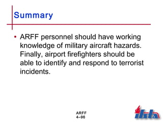 ARFF
4–96
Summary
• ARFF personnel should have working
knowledge of military aircraft hazards.
Finally, airport firefighters should be
able to identify and respond to terrorist
incidents.
 