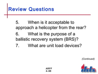 ARFF
4–98
Review Questions
5. When is it acceptable to
approach a helicopter from the rear?
6. What is the purpose of a
ballistic recovery system (BRS)?
7. What are unit load devices?
(Continued)
 
