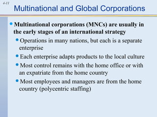 4-11
Multinational and Global Corporations
Multinational corporations (MNCs) are usually in
the early stages of an international strategy
Operations in many nations, but each is a separate
enterprise
Each enterprise adapts products to the local culture
Most control remains with the home office or with
an expatriate from the home country
Most employees and managers are from the home
country (polycentric staffing)
 