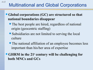 4-12
Multinational and Global Corporations
Global corporations (GC) are structured so that
national boundaries disappear
The best people are hired, regardless of national
origin (geocentric staffing)
Subsidiaries are not limited to serving the local
culture
The national affiliation of an employee becomes less
important than his/her area of expertise
GHRM in the 21st
century will be challenging for
both MNCs and GCs
 
