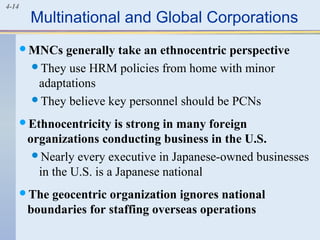 4-14
Multinational and Global Corporations
MNCs generally take an ethnocentric perspective
They use HRM policies from home with minor
adaptations
They believe key personnel should be PCNs
Ethnocentricity is strong in many foreign
organizations conducting business in the U.S.
Nearly every executive in Japanese-owned businesses
in the U.S. is a Japanese national
The geocentric organization ignores national
boundaries for staffing overseas operations
 