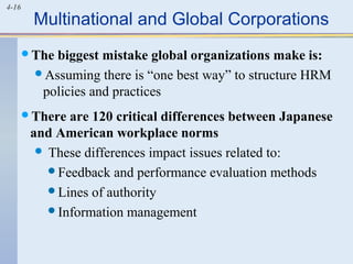 4-16
Multinational and Global Corporations
The biggest mistake global organizations make is:
Assuming there is “one best way” to structure HRM
policies and practices
There are 120 critical differences between Japanese
and American workplace norms
 These differences impact issues related to:
Feedback and performance evaluation methods
Lines of authority
Information management
 