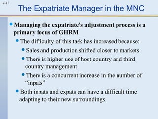 4-17
The Expatriate Manager in the MNC
Managing the expatriate’s adjustment process is a
primary focus of GHRM
The difficulty of this task has increased because:
Sales and production shifted closer to markets
There is higher use of host country and third
country management
There is a concurrent increase in the number of
“inpats”
Both inpats and expats can have a difficult time
adapting to their new surroundings
 