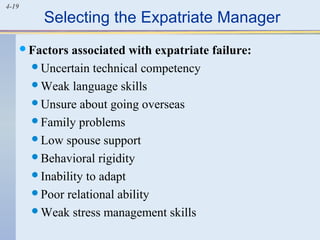 4-19
Selecting the Expatriate Manager
Factors associated with expatriate failure:
Uncertain technical competency
Weak language skills
Unsure about going overseas
Family problems
Low spouse support
Behavioral rigidity
Inability to adapt
Poor relational ability
Weak stress management skills
 