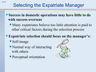 4-21
Selecting the Expatriate Manager
Success in domestic operations may have little to do
with success overseas
Many expatriates believe too little attention is paid to
other critical factors during the selection process
Expatriate selection should focus on the manager’s:
Self-image
Normal way of interacting
with others
Perceptual orientation
 