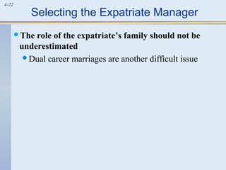 4-22
Selecting the Expatriate Manager
The role of the expatriate’s family should not be
underestimated
Dual career marriages are another difficult issue
 