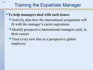 4-27
Training the Expatriate Manager
To help managers deal with such issues:
Actively plan how the international assignment will
fit with the manager’s career aspirations
Identify prospective international managers early in
their careers
Treat every new hire as a prospective global
employee
 