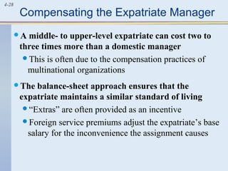 4-28
Compensating the Expatriate Manager
A middle- to upper-level expatriate can cost two to
three times more than a domestic manager
This is often due to the compensation practices of
multinational organizations
The balance-sheet approach ensures that the
expatriate maintains a similar standard of living
“Extras” are often provided as an incentive
Foreign service premiums adjust the expatriate’s base
salary for the inconvenience the assignment causes
 
