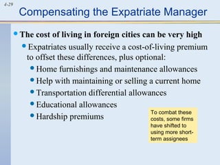 4-29
Compensating the Expatriate Manager
The cost of living in foreign cities can be very high
Expatriates usually receive a cost-of-living premium
to offset these differences, plus optional:
Home furnishings and maintenance allowances
Help with maintaining or selling a current home
Transportation differential allowances
Educational allowances
Hardship premiums
To combat these
costs, some firms
have shifted to
using more short-
term assignees
 