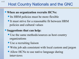 4-31
Host Country Nationals and the GNC
When an organization recruits HCNs:
Its HRM policies must be more flexible
It must strive for a reasonable fit between HRM
policies and cultural values
Suggestions that can help:
Use the same methods/sources as host country
organizations
Use a recruiting liaison
Write job ads consistent with local custom and jargon
Allow HCNs to use native language during
interviews
 