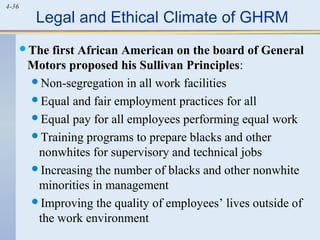 4-36
Legal and Ethical Climate of GHRM
The first African American on the board of General
Motors proposed his Sullivan Principles:
Non-segregation in all work facilities
Equal and fair employment practices for all
Equal pay for all employees performing equal work
Training programs to prepare blacks and other
nonwhites for supervisory and technical jobs
Increasing the number of blacks and other nonwhite
minorities in management
Improving the quality of employees’ lives outside of
the work environment
 