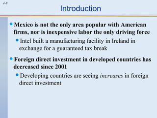4-8
Introduction
Mexico is not the only area popular with American
firms, nor is inexpensive labor the only driving force
Intel built a manufacturing facility in Ireland in
exchange for a guaranteed tax break
Foreign direct investment in developed countries has
decreased since 2001
Developing countries are seeing increases in foreign
direct investment
 