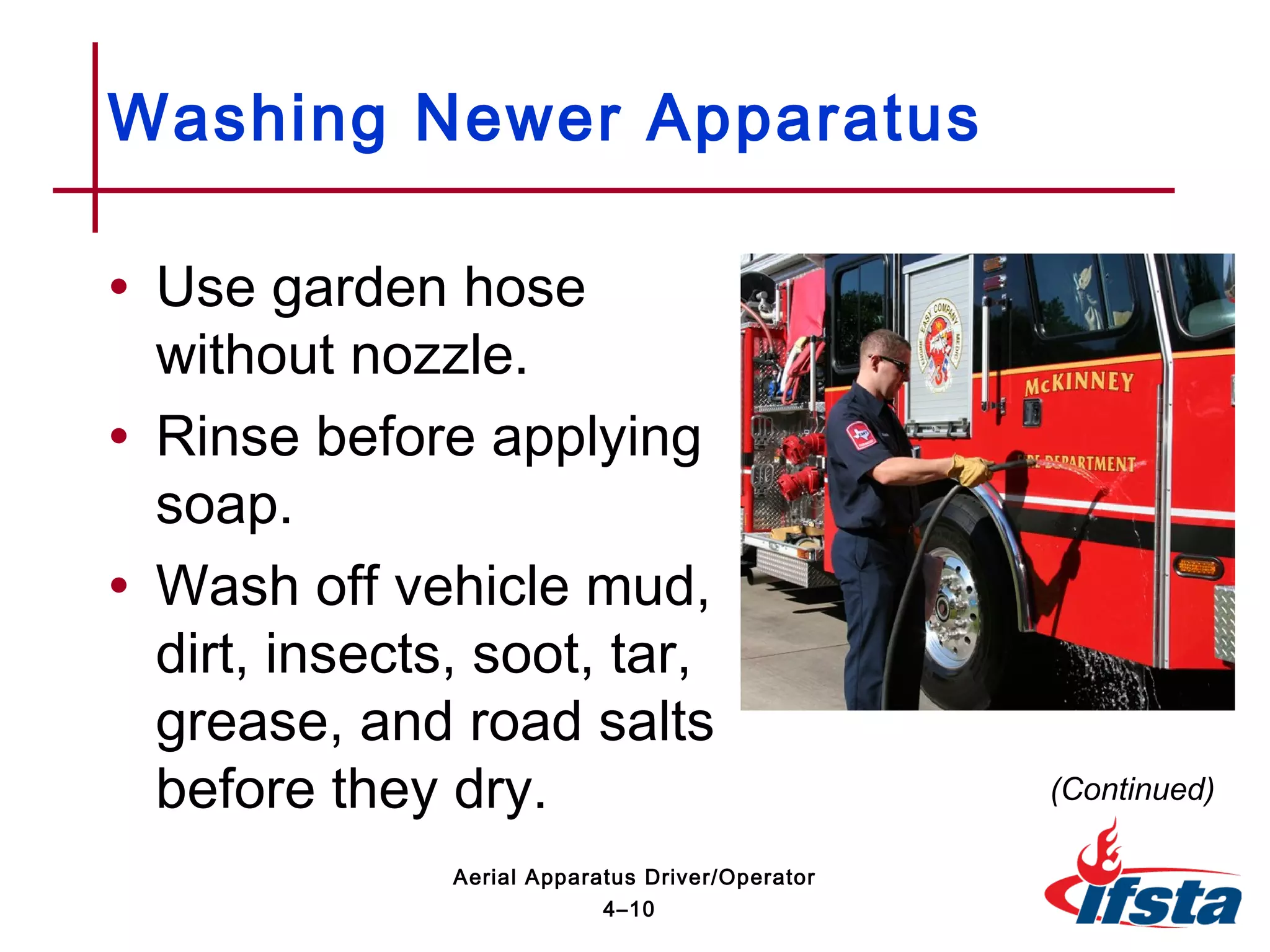 • Use garden hose
without nozzle.
• Rinse before applying
soap.
• Wash off vehicle mud,
dirt, insects, soot, tar,
grease, and road salts
before they dry.
Washing Newer Apparatus
(Continued)
4–10
Aerial Apparatus Driver/Operator
 