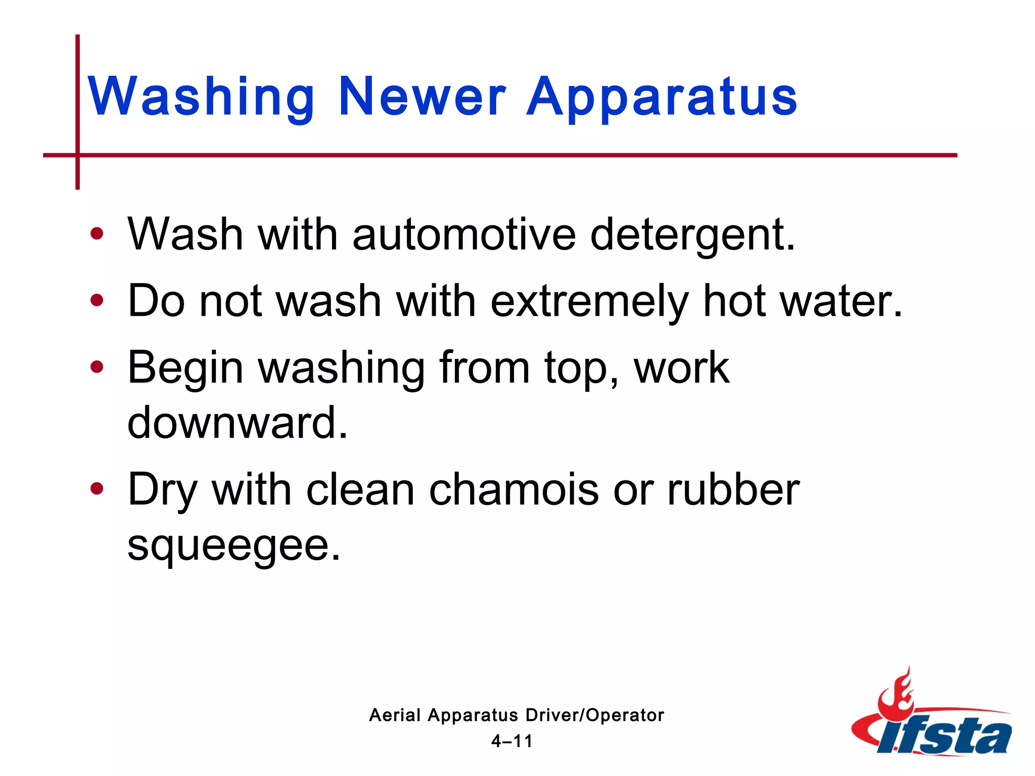 • Wash with automotive detergent.
• Do not wash with extremely hot water.
• Begin washing from top, work
downward.
• Dry with clean chamois or rubber
squeegee.
Washing Newer Apparatus
4–11
Aerial Apparatus Driver/Operator
 