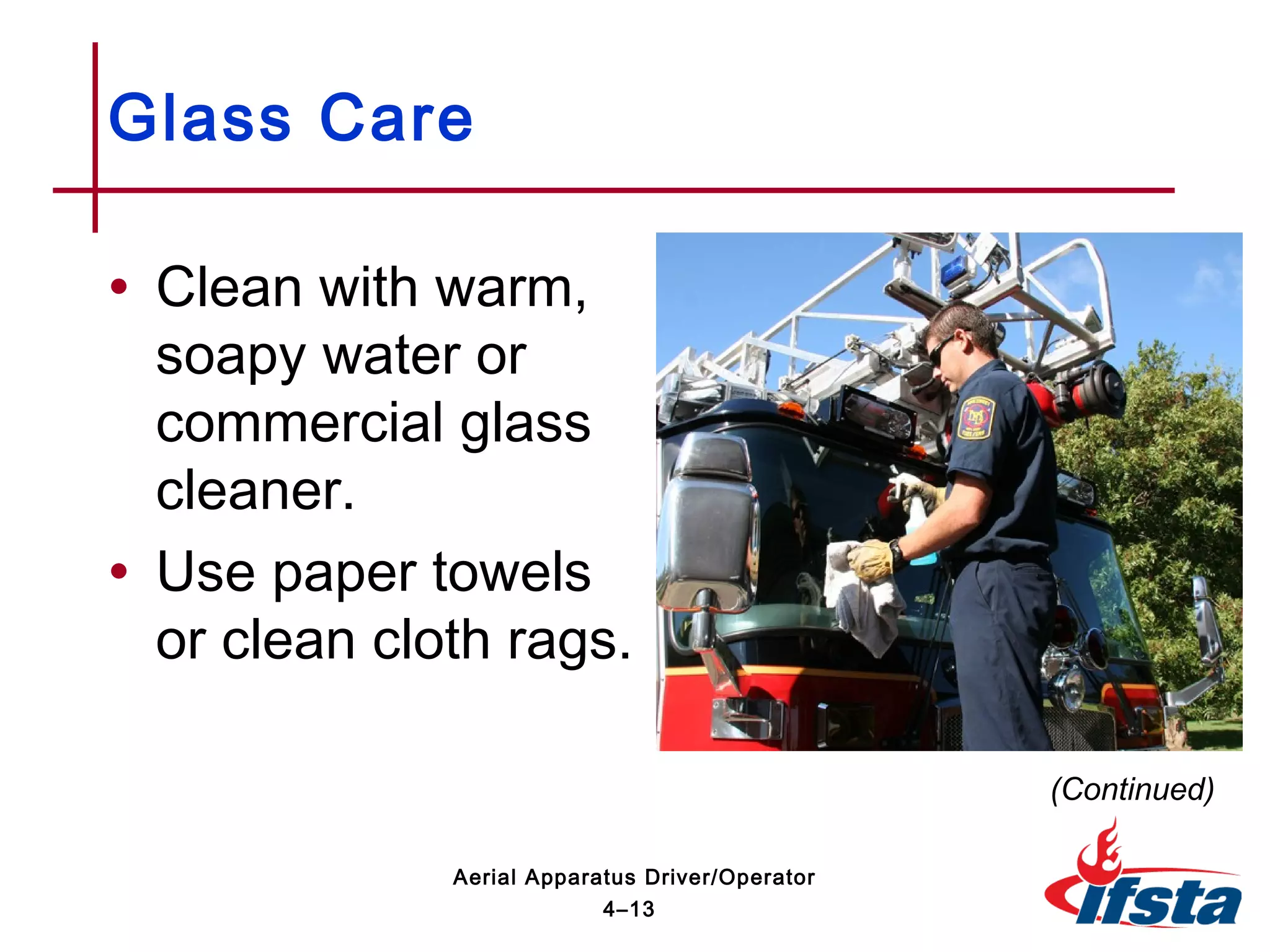 • Clean with warm,
soapy water or
commercial glass
cleaner.
• Use paper towels
or clean cloth rags.
Glass Care
(Continued)
4–13
Aerial Apparatus Driver/Operator
 