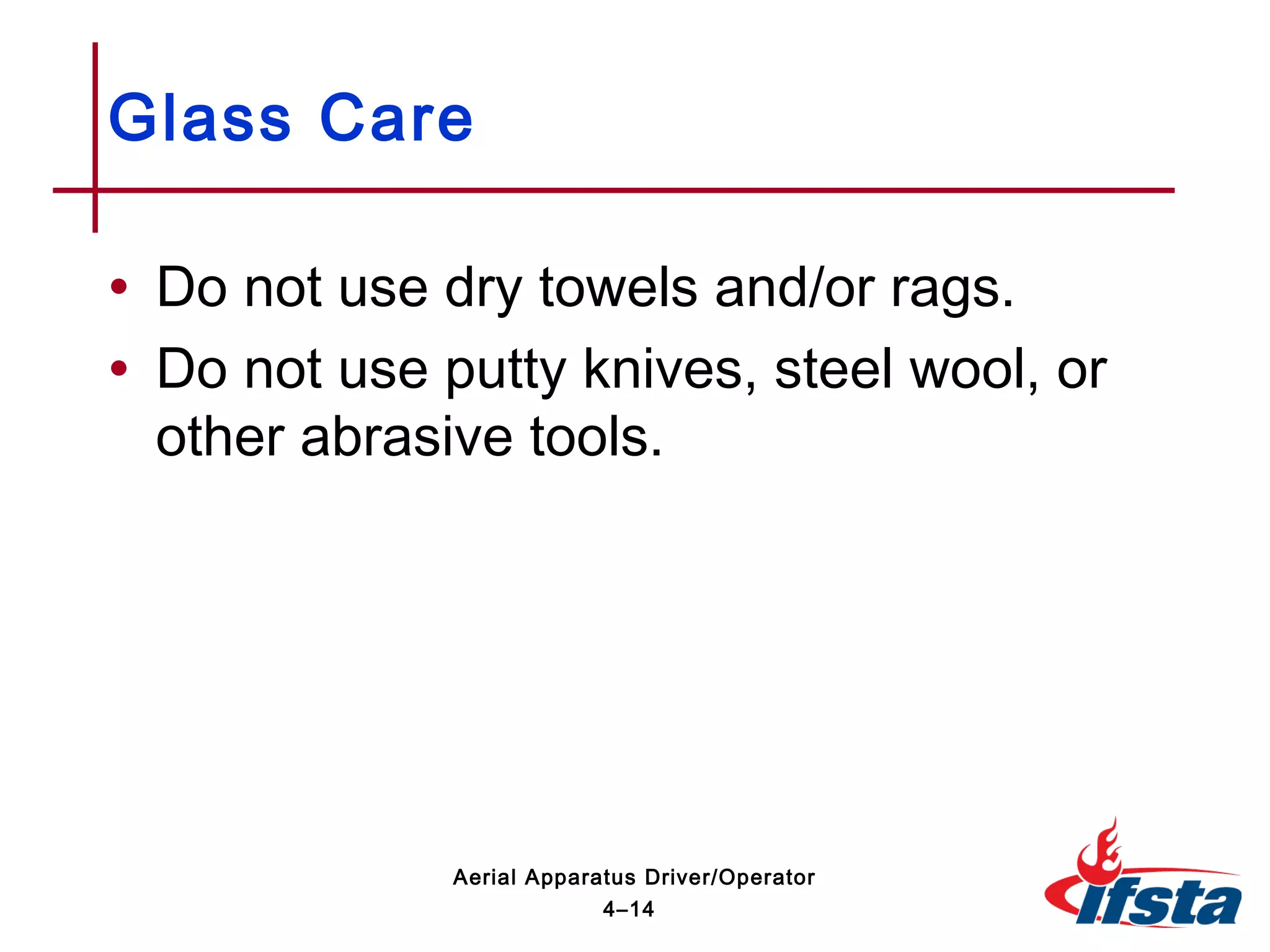 • Do not use dry towels and/or rags.
• Do not use putty knives, steel wool, or
other abrasive tools.
Glass Care
4–14
Aerial Apparatus Driver/Operator
 