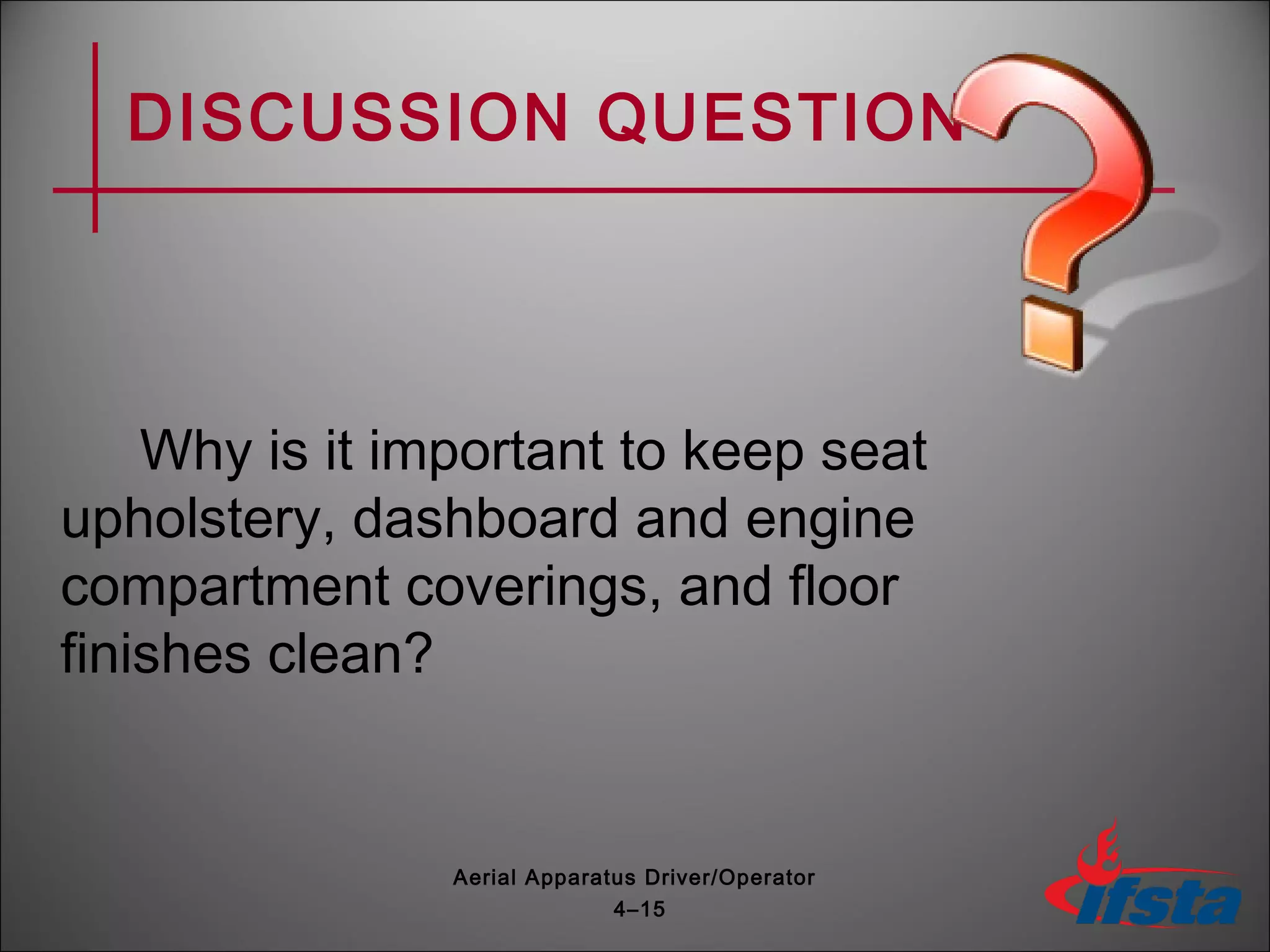 DISCUSSION QUESTION
Why is it important to keep seat
upholstery, dashboard and engine
compartment coverings, and floor
finishes clean?
4–15
Aerial Apparatus Driver/Operator
 