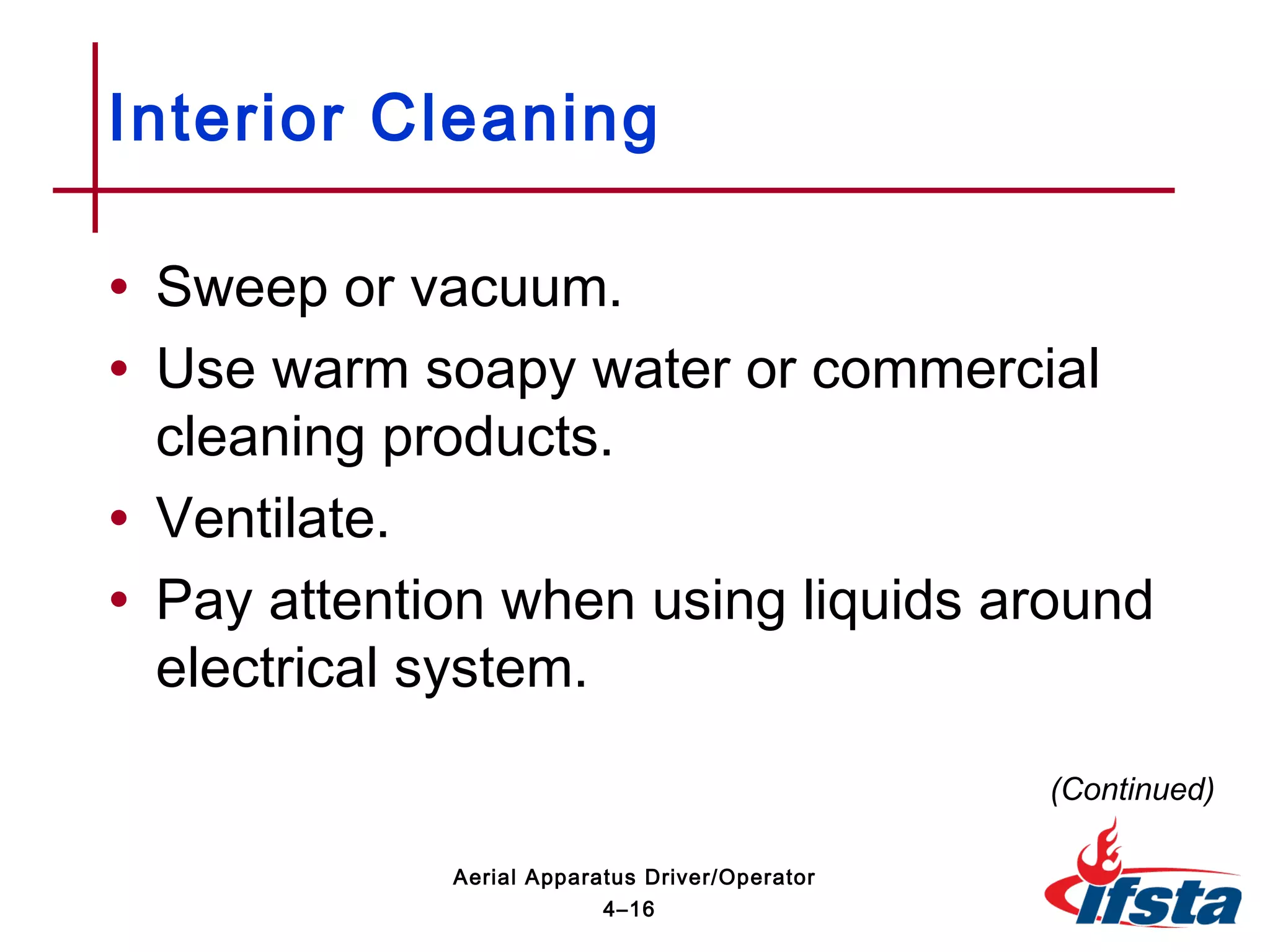 • Sweep or vacuum.
• Use warm soapy water or commercial
cleaning products.
• Ventilate.
• Pay attention when using liquids around
electrical system.
Interior Cleaning
(Continued)
4–16
Aerial Apparatus Driver/Operator
 