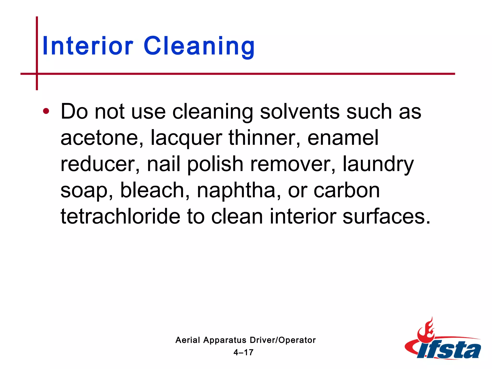 • Do not use cleaning solvents such as
acetone, lacquer thinner, enamel
reducer, nail polish remover, laundry
soap, bleach, naphtha, or carbon
tetrachloride to clean interior surfaces.
Interior Cleaning
4–17
Aerial Apparatus Driver/Operator
 
