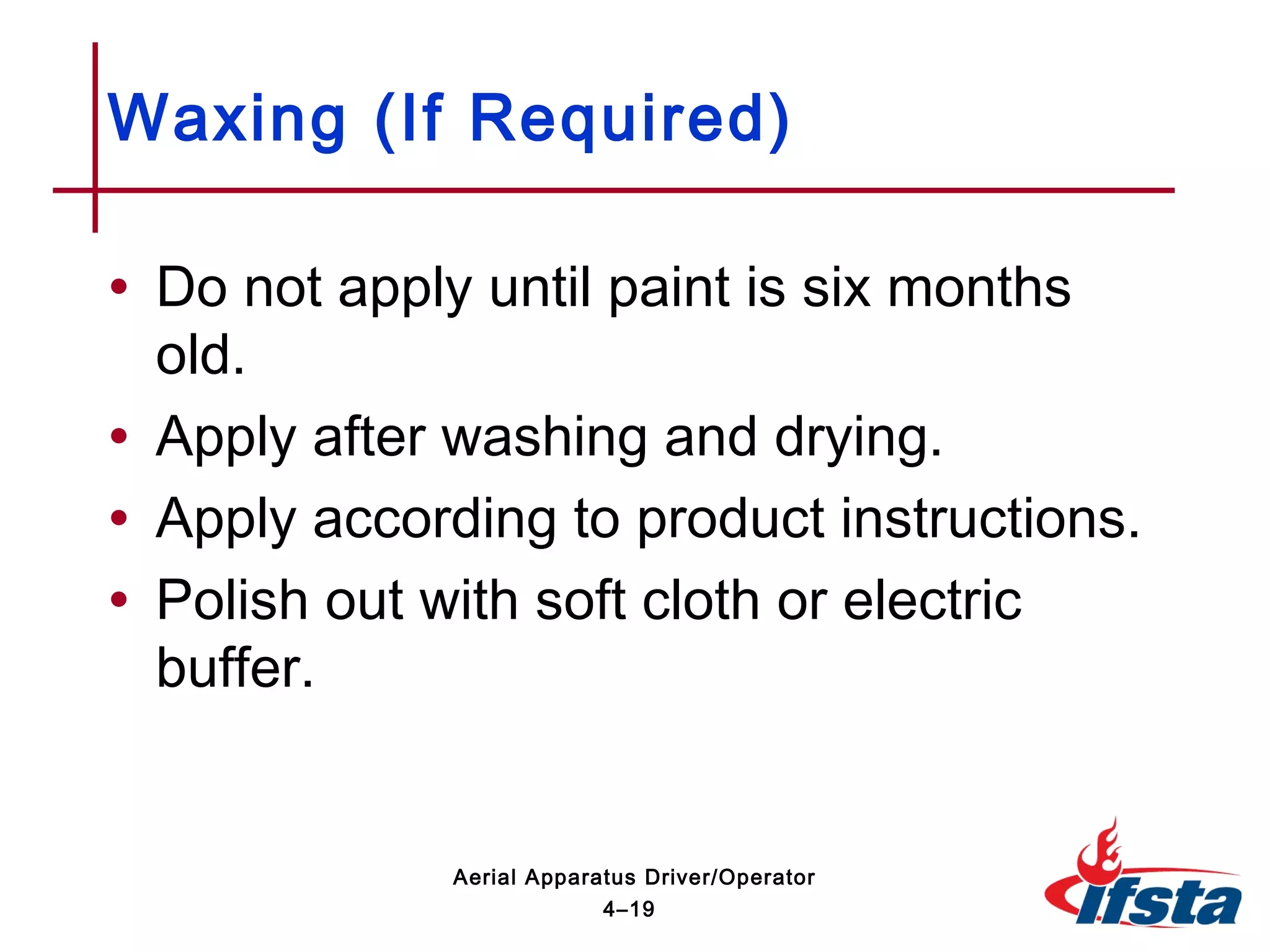 • Do not apply until paint is six months
old.
• Apply after washing and drying.
• Apply according to product instructions.
• Polish out with soft cloth or electric
buffer.
Waxing (If Required)
4–19
Aerial Apparatus Driver/Operator
 