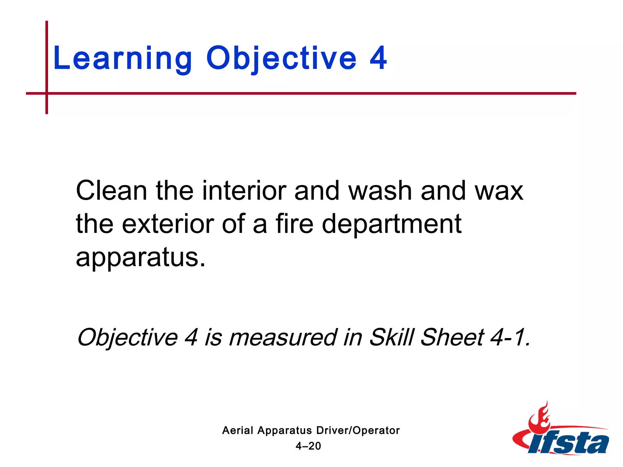 Clean the interior and wash and wax
the exterior of a fire department
apparatus.
Objective 4 is measured in Skill Sheet 4-1.
Learning Objective 4
4–20
Aerial Apparatus Driver/Operator
 