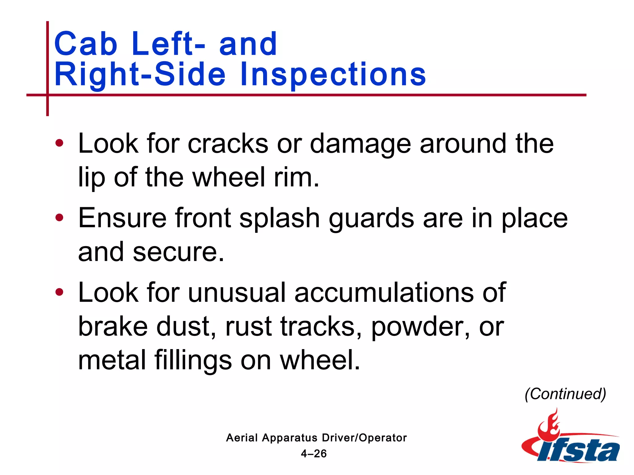 • Look for cracks or damage around the
lip of the wheel rim.
• Ensure front splash guards are in place
and secure.
• Look for unusual accumulations of
brake dust, rust tracks, powder, or
metal fillings on wheel.
Cab Left- and
Right-Side Inspections
(Continued)
4–26
Aerial Apparatus Driver/Operator
 