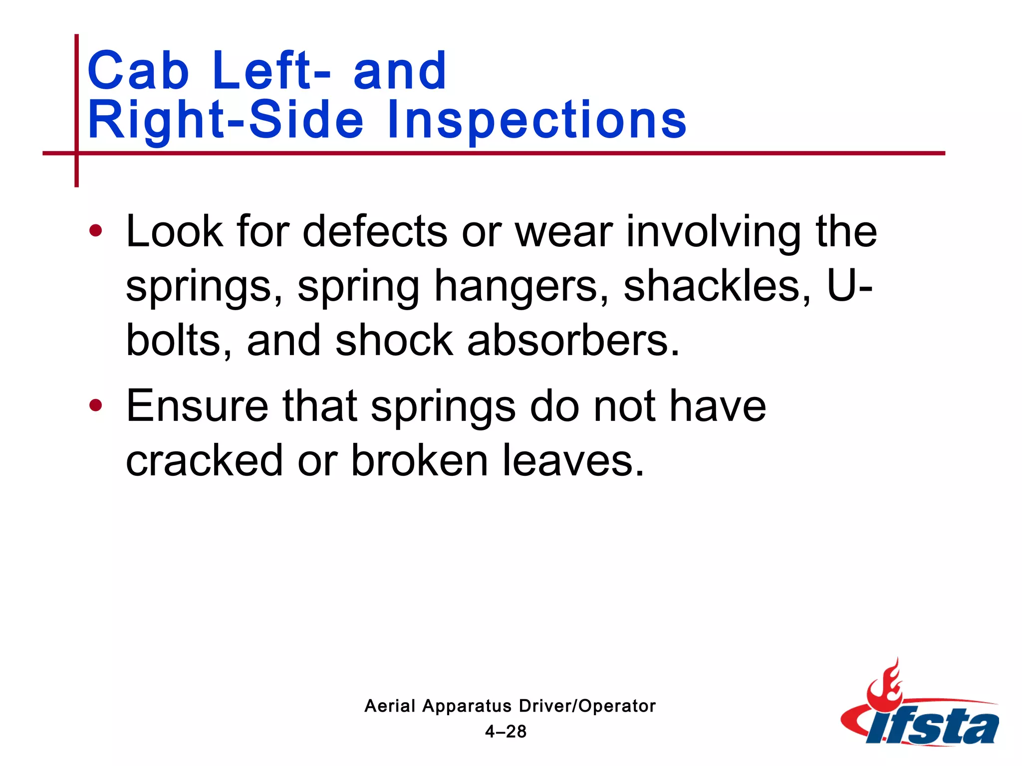 • Look for defects or wear involving the
springs, spring hangers, shackles, U-
bolts, and shock absorbers.
• Ensure that springs do not have
cracked or broken leaves.
Cab Left- and
Right-Side Inspections
4–28
Aerial Apparatus Driver/Operator
 