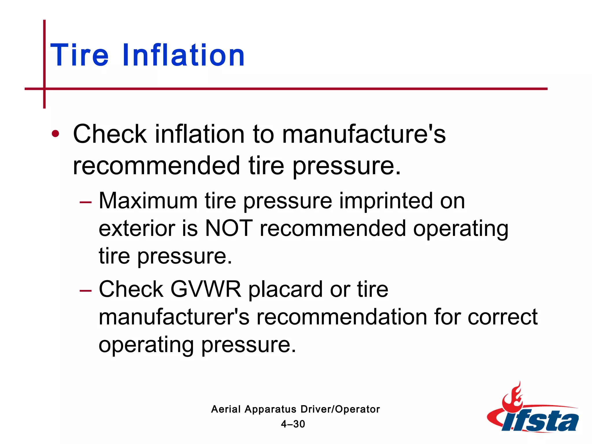 • Check inflation to manufacture's
recommended tire pressure.
– Maximum tire pressure imprinted on
exterior is NOT recommended operating
tire pressure.
– Check GVWR placard or tire
manufacturer's recommendation for correct
operating pressure.
Tire Inflation
4–30
Aerial Apparatus Driver/Operator
 