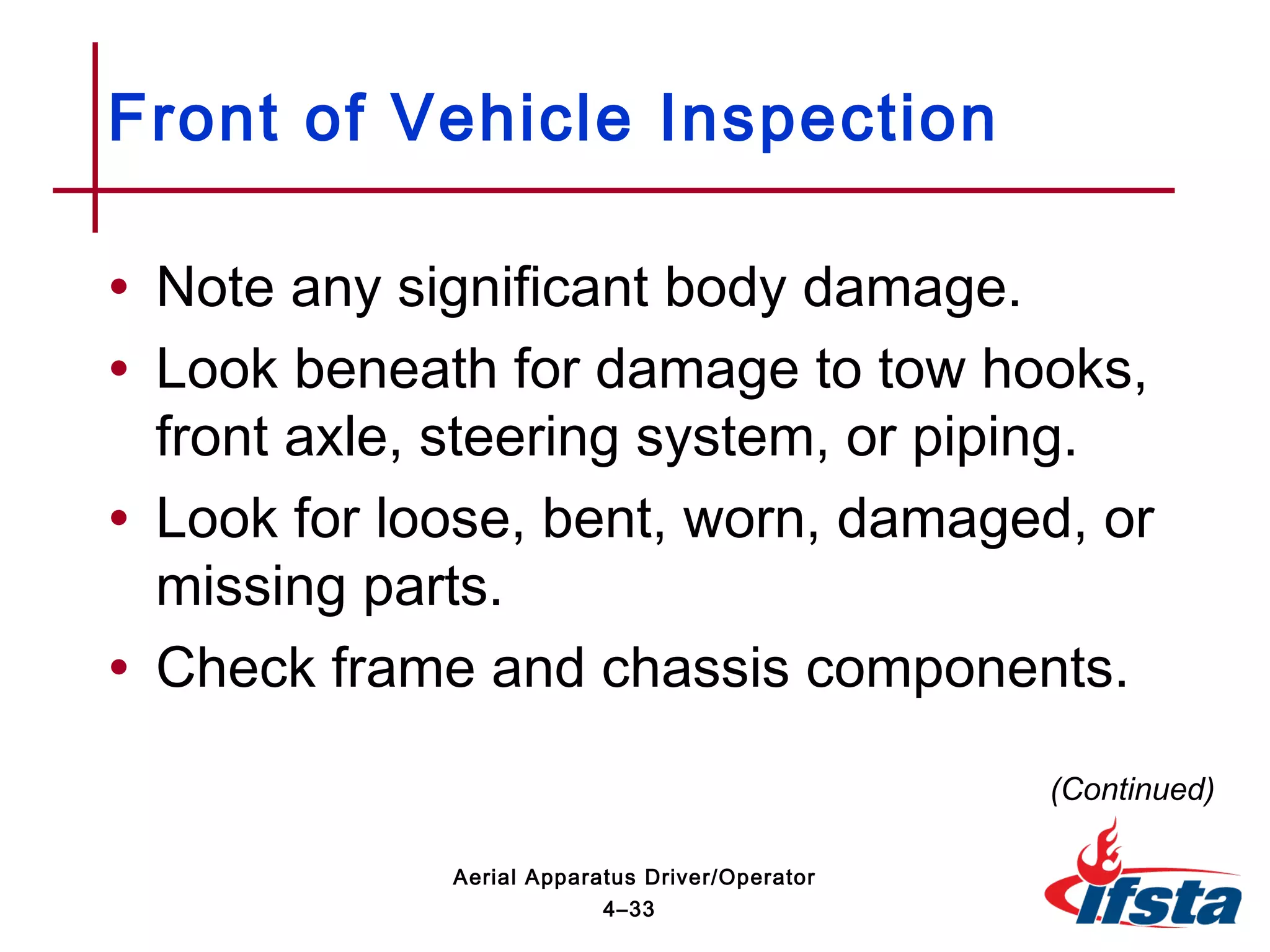 • Note any significant body damage.
• Look beneath for damage to tow hooks,
front axle, steering system, or piping.
• Look for loose, bent, worn, damaged, or
missing parts.
• Check frame and chassis components.
Front of Vehicle Inspection
(Continued)
4–33
Aerial Apparatus Driver/Operator
 