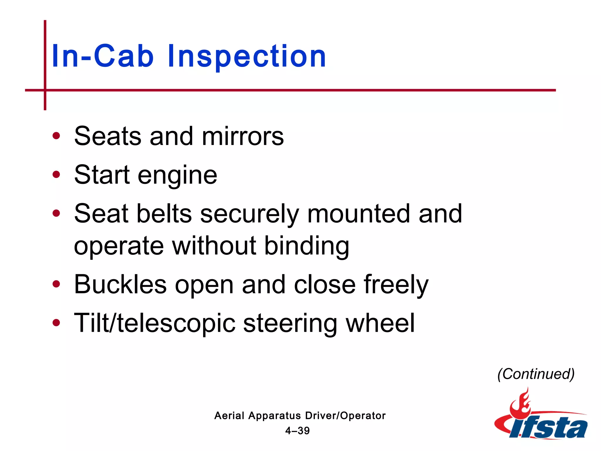 • Seats and mirrors
• Start engine
• Seat belts securely mounted and
operate without binding
• Buckles open and close freely
• Tilt/telescopic steering wheel
In-Cab Inspection
(Continued)
4–39
Aerial Apparatus Driver/Operator
 