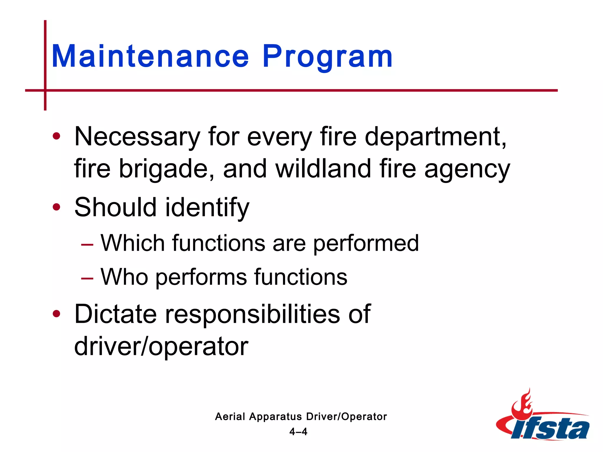 • Necessary for every fire department,
fire brigade, and wildland fire agency
• Should identify
– Which functions are performed
– Who performs functions
• Dictate responsibilities of
driver/operator
Maintenance Program
4–4
Aerial Apparatus Driver/Operator
 