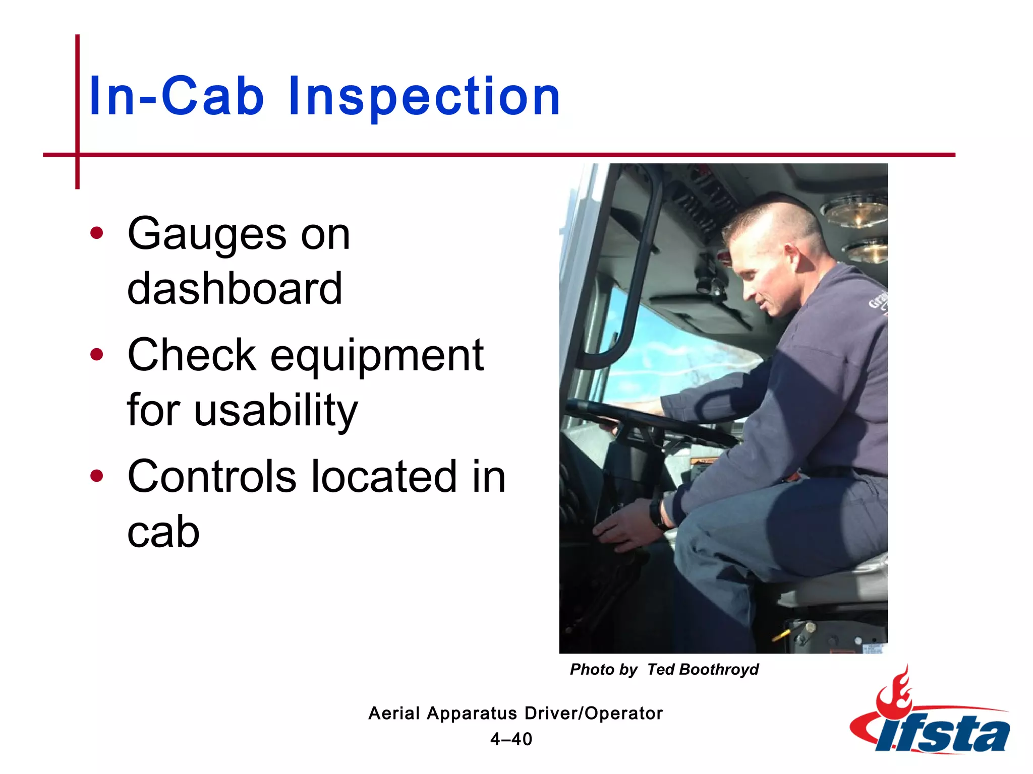 • Gauges on
dashboard
• Check equipment
for usability
• Controls located in
cab
In-Cab Inspection
4–40
Aerial Apparatus Driver/Operator
Photo by Ted Boothroyd
 