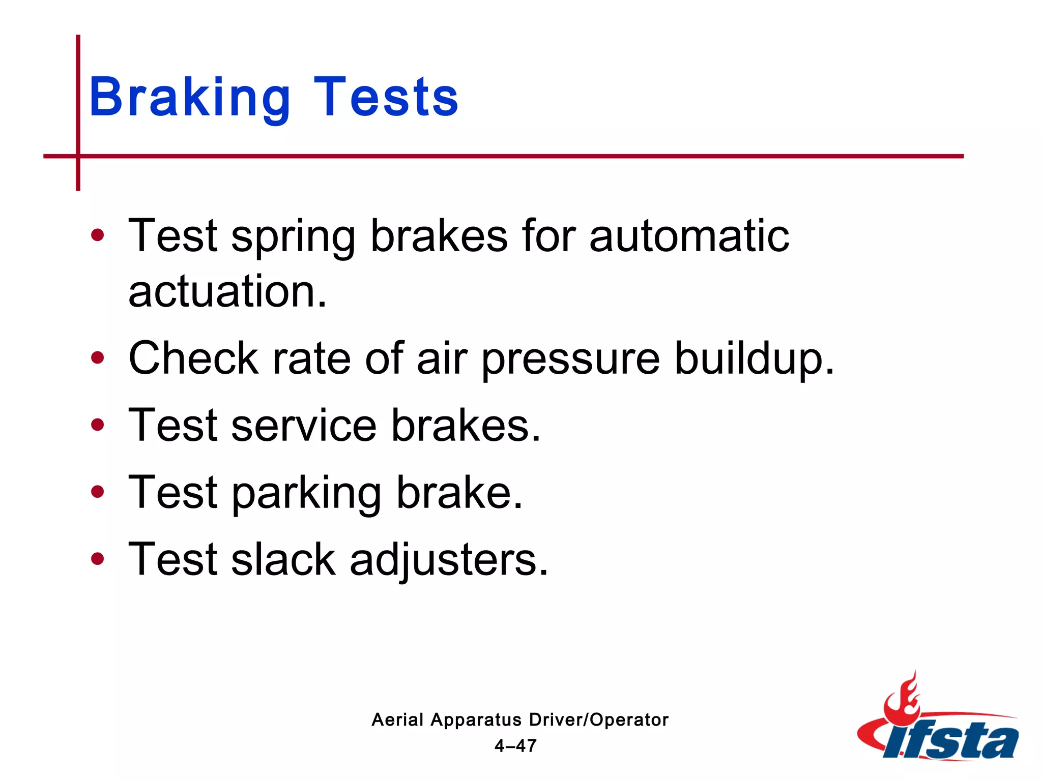 • Test spring brakes for automatic
actuation.
• Check rate of air pressure buildup.
• Test service brakes.
• Test parking brake.
• Test slack adjusters.
Braking Tests
4–47
Aerial Apparatus Driver/Operator
 