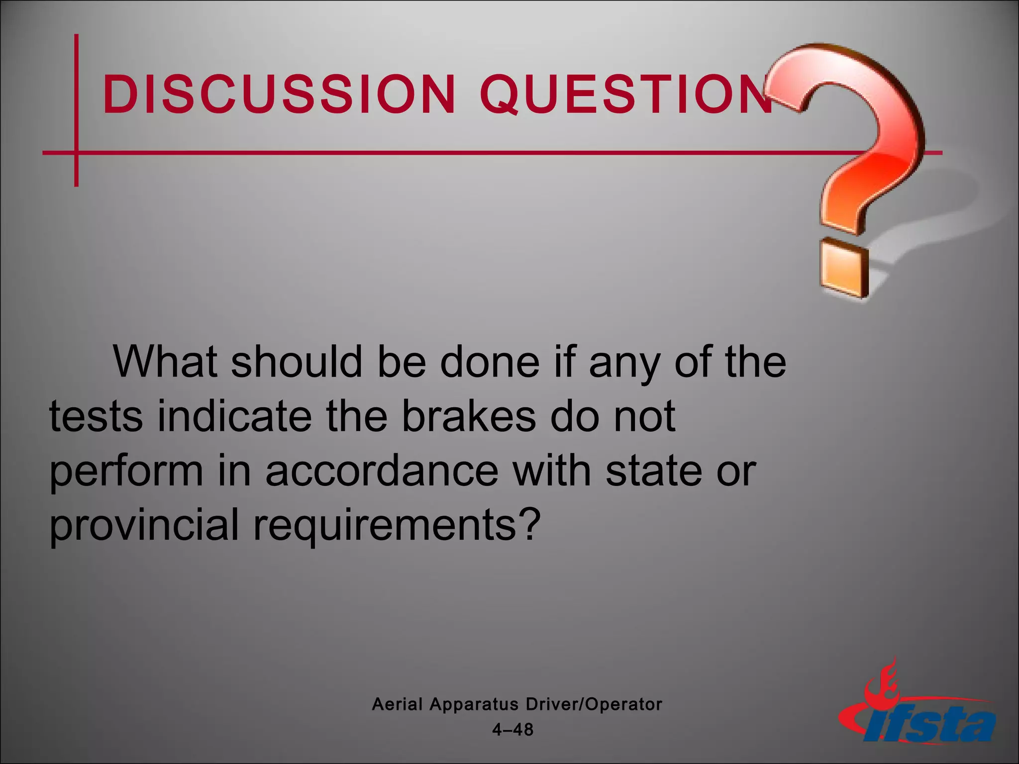 DISCUSSION QUESTION
What should be done if any of the
tests indicate the brakes do not
perform in accordance with state or
provincial requirements?
4–48
Aerial Apparatus Driver/Operator
 