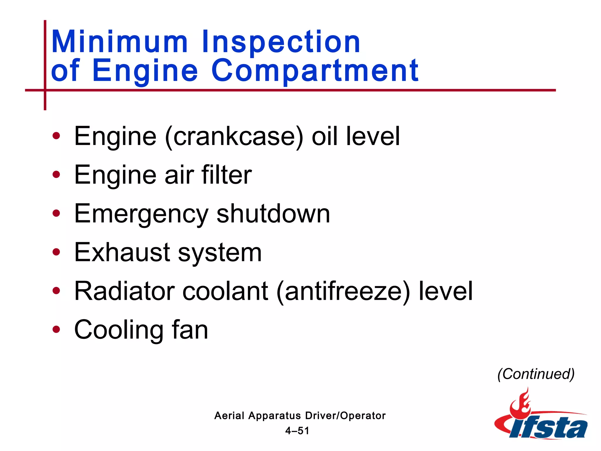 • Engine (crankcase) oil level
• Engine air filter
• Emergency shutdown
• Exhaust system
• Radiator coolant (antifreeze) level
• Cooling fan
Minimum Inspection
of Engine Compartment
(Continued)
4–51
Aerial Apparatus Driver/Operator
 
